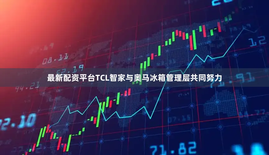 最新配资平台TCL智家与奥马冰箱管理层共同努力