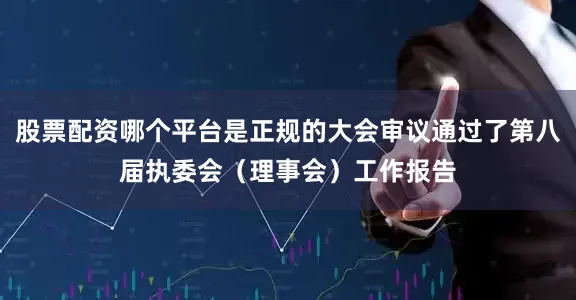 股票配资哪个平台是正规的大会审议通过了第八届执委会（理事会）工作报告