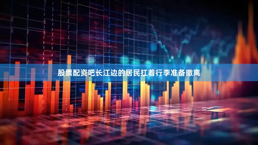 股票配资吧长江边的居民扛着行李准备撤离
