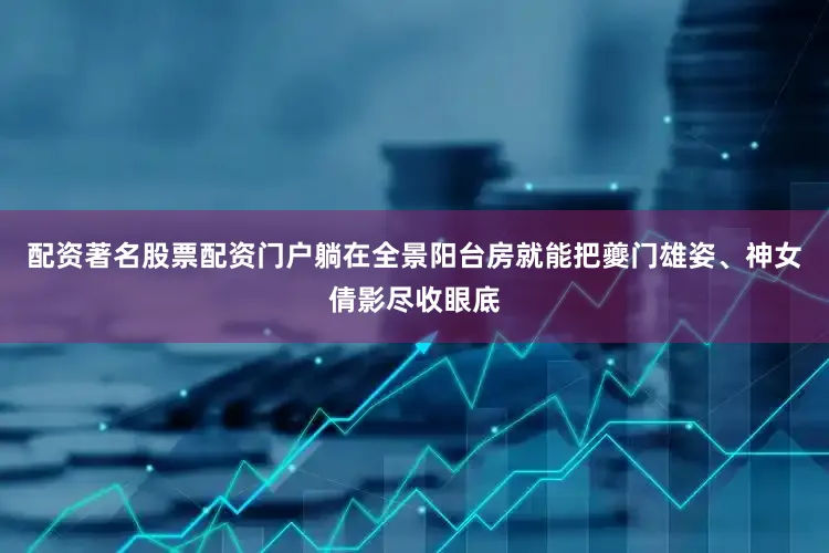 配资著名股票配资门户躺在全景阳台房就能把夔门雄姿、神女倩影尽收眼底