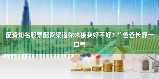 配资知名股票配资渠道你来接我好不好？”爸爸长舒一口气
