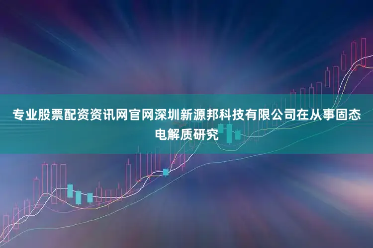 专业股票配资资讯网官网深圳新源邦科技有限公司在从事固态电解质研究