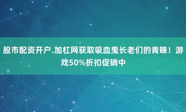 股市配资开户.加杠网获取吸血鬼长老们的青睐！游戏50%折扣促销中