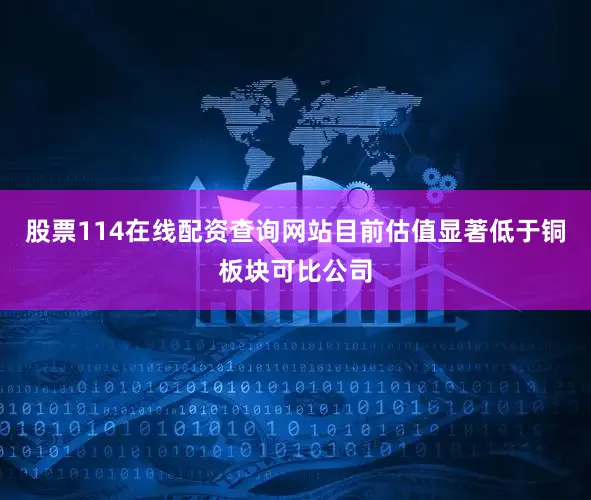 股票114在线配资查询网站目前估值显著低于铜板块可比公司